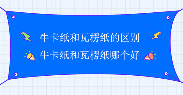 牛卡紙和瓦楞紙的區(qū)別(牛卡紙和瓦楞紙哪個好)